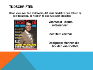 TIJDSCHRIFTEN
Gaan vaak over één onderwerp, dat komt omdat ze zich richten op
één doelgroep. Zo hebben ze dus hun eigen identiteit.

Voorbeeld ‘Voetbal
Internatinal’
Identiteit: Voetbal
Doelgroep: Mannen die
houden van voetbal.

 