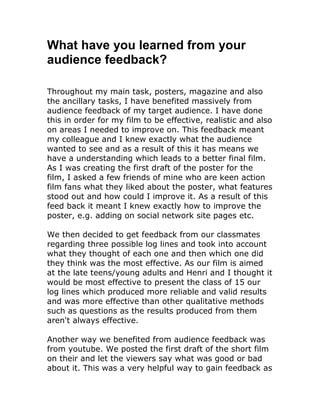 What have you learned from your
audience feedback?
Throughout my main task, posters, magazine and also
the ancillary tasks, I have benefited massively from
audience feedback of my target audience. I have done
this in order for my film to be effective, realistic and also
on areas I needed to improve on. This feedback meant
my colleague and I knew exactly what the audience
wanted to see and as a result of this it has means we
have a understanding which leads to a better final film.
As I was creating the first draft of the poster for the
film, I asked a few friends of mine who are keen action
film fans what they liked about the poster, what features
stood out and how could I improve it. As a result of this
feed back it meant I knew exactly how to improve the
poster, e.g. adding on social network site pages etc.
We then decided to get feedback from our classmates
regarding three possible log lines and took into account
what they thought of each one and then which one did
they think was the most effective. As our film is aimed
at the late teens/young adults and Henri and I thought it
would be most effective to present the class of 15 our
log lines which produced more reliable and valid results
and was more effective than other qualitative methods
such as questions as the results produced from them
aren't always effective.
Another way we benefited from audience feedback was
from youtube. We posted the first draft of the short film
on their and let the viewers say what was good or bad
about it. This was a very helpful way to gain feedback as

 