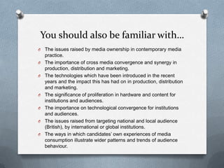 You should also be familiar with…
O The issues raised by media ownership in contemporary media
practice.
O The importance of cross media convergence and synergy in
production, distribution and marketing.
O The technologies which have been introduced in the recent
years and the impact this has had on in production, distribution
and marketing.
O The significance of proliferation in hardware and content for
institutions and audiences.
O The importance on technological convergence for institutions
and audiences.
O The issues raised from targeting national and local audience
(British), by international or global institutions.
O The ways in which candidates’ own experiences of media
consumption illustrate wider patterns and trends of audience
behaviour.
 