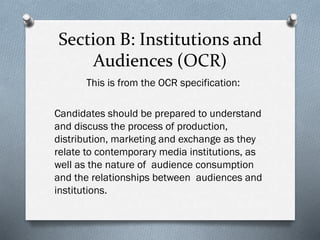 Section B: Institutions and
Audiences (OCR)
This is from the OCR specification:
Candidates should be prepared to understand
and discuss the process of production,
distribution, marketing and exchange as they
relate to contemporary media institutions, as
well as the nature of audience consumption
and the relationships between audiences and
institutions.
 
