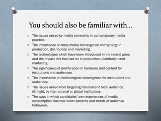 You should also be familiar with…
O The issues raised by media ownership in contemporary media
practice.
O The importance of cross media convergence and synergy in
production, distribution and marketing.
O The technologies which have been introduced in the recent years
and the impact this has had on in production, distribution and
marketing.
O The significance of proliferation in hardware and content for
institutions and audiences.
O The importance on technological convergence for institutions and
audiences.
O The issues raised from targeting national and local audience
(British), by international or global institutions.
O The ways in which candidates’ own experiences of media
consumption illustrate wider patterns and trends of audience
behaviour.
 