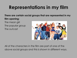 Representations in my film
There are certain social groups that are represented in my
film opening:
The mean girl
The popular group
The outcast
All of the characters in the film are part of one of the
above social groups and this is shown in different ways.
 