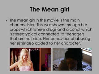 The Mean girl
• The mean girl in the movie is the main
charters sister. This was shown through her
props which where drugs and alcohol which
is stereotypical connected to teenagers
that are not nice. Her behaviour of abusing
her sister also added to her character.
 