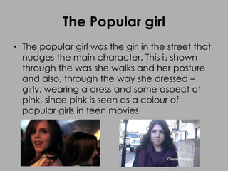 The Popular girl
• The popular girl was the girl in the street that
nudges the main character. This is shown
through the was she walks and her posture
and also, through the way she dressed –
girly, wearing a dress and some aspect of
pink, since pink is seen as a colour of
popular girls in teen movies.
 