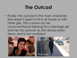 The Outcast
• Finally, the outcast in the main character.
She doesn't seem to fit in at home or with
other girls. This is shown by her
unconventional dressing for a teenage girl
and her shy posture as she always looks
down and is not confident.
 