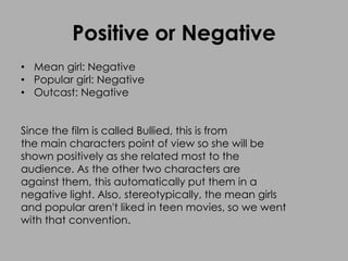 Positive or Negative
• Mean girl: Negative
• Popular girl: Negative
• Outcast: Negative
Since the film is called Bullied, this is from
the main characters point of view so she will be
shown positively as she related most to the
audience. As the other two characters are
against them, this automatically put them in a
negative light. Also, stereotypically, the mean girls
and popular aren't liked in teen movies, so we went
with that convention.
 