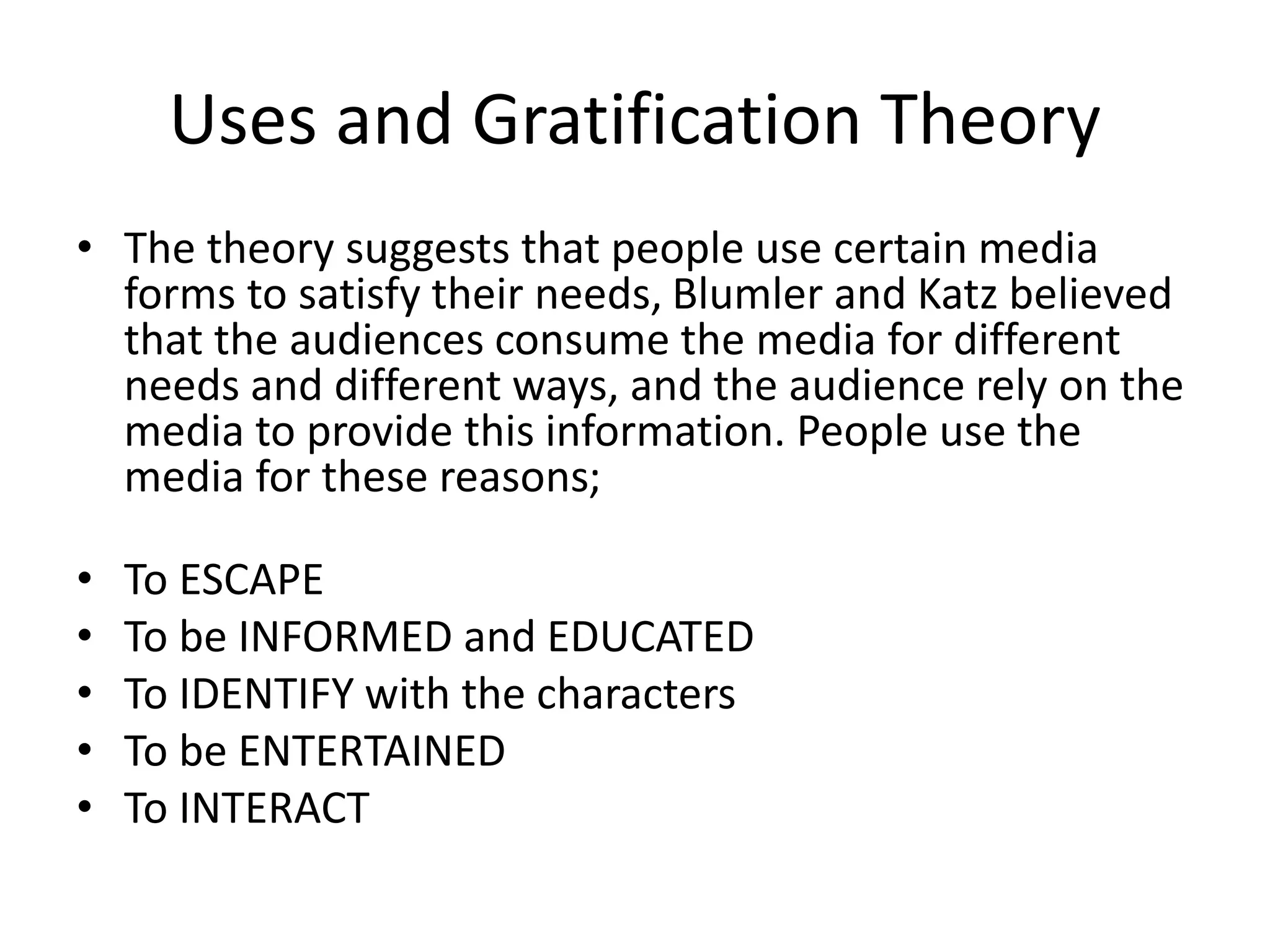 Uses and Gratification Theory
• The theory suggests that people use certain media
forms to satisfy their needs, Blumler and Katz believed
that the audiences consume the media for different
needs and different ways, and the audience rely on the
media to provide this information. People use the
media for these reasons;
• To ESCAPE
• To be INFORMED and EDUCATED
• To IDENTIFY with the characters
• To be ENTERTAINED
• To INTERACT
 