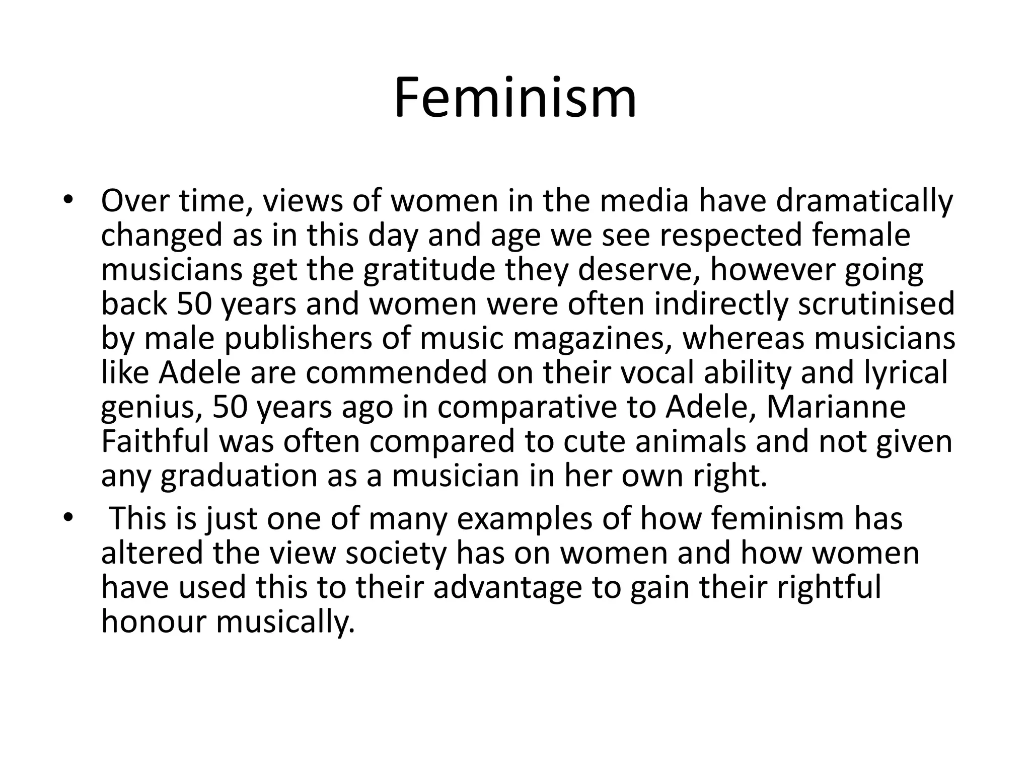 Feminism
• Over time, views of women in the media have dramatically
changed as in this day and age we see respected female
musicians get the gratitude they deserve, however going
back 50 years and women were often indirectly scrutinised
by male publishers of music magazines, whereas musicians
like Adele are commended on their vocal ability and lyrical
genius, 50 years ago in comparative to Adele, Marianne
Faithful was often compared to cute animals and not given
any graduation as a musician in her own right.
• This is just one of many examples of how feminism has
altered the view society has on women and how women
have used this to their advantage to gain their rightful
honour musically.
 