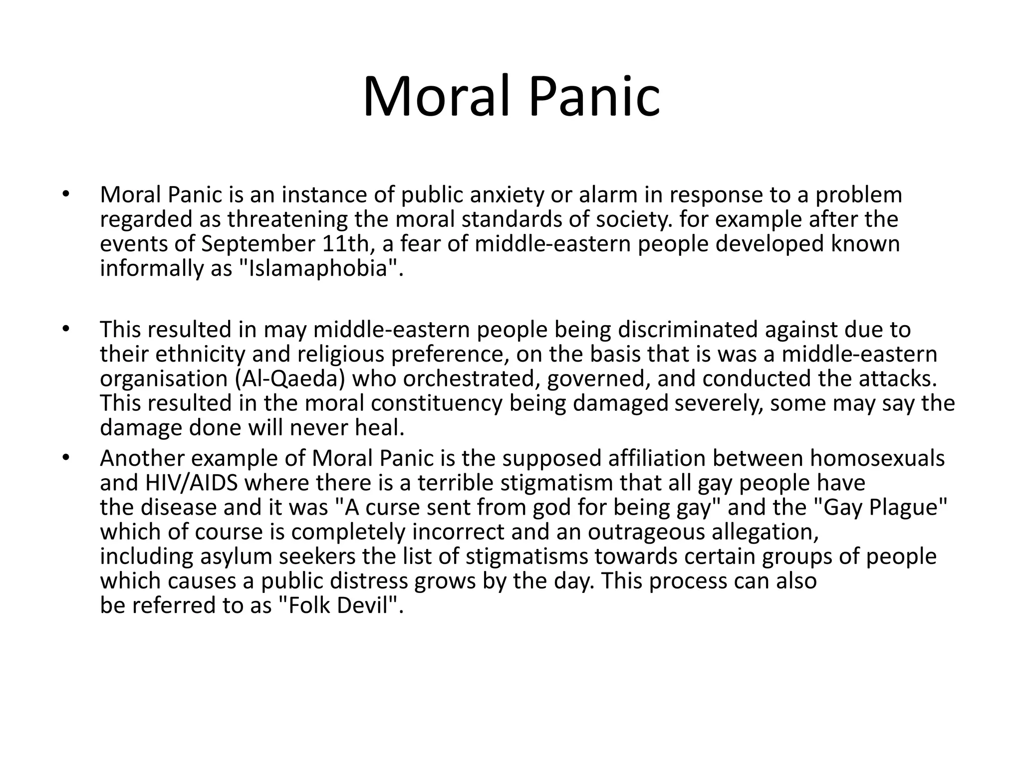 Moral Panic
• Moral Panic is an instance of public anxiety or alarm in response to a problem
regarded as threatening the moral standards of society. for example after the
events of September 11th, a fear of middle-eastern people developed known
informally as "Islamaphobia".
• This resulted in may middle-eastern people being discriminated against due to
their ethnicity and religious preference, on the basis that is was a middle-eastern
organisation (Al-Qaeda) who orchestrated, governed, and conducted the attacks.
This resulted in the moral constituency being damaged severely, some may say the
damage done will never heal.
• Another example of Moral Panic is the supposed affiliation between homosexuals
and HIV/AIDS where there is a terrible stigmatism that all gay people have
the disease and it was "A curse sent from god for being gay" and the "Gay Plague"
which of course is completely incorrect and an outrageous allegation,
including asylum seekers the list of stigmatisms towards certain groups of people
which causes a public distress grows by the day. This process can also
be referred to as "Folk Devil".
 