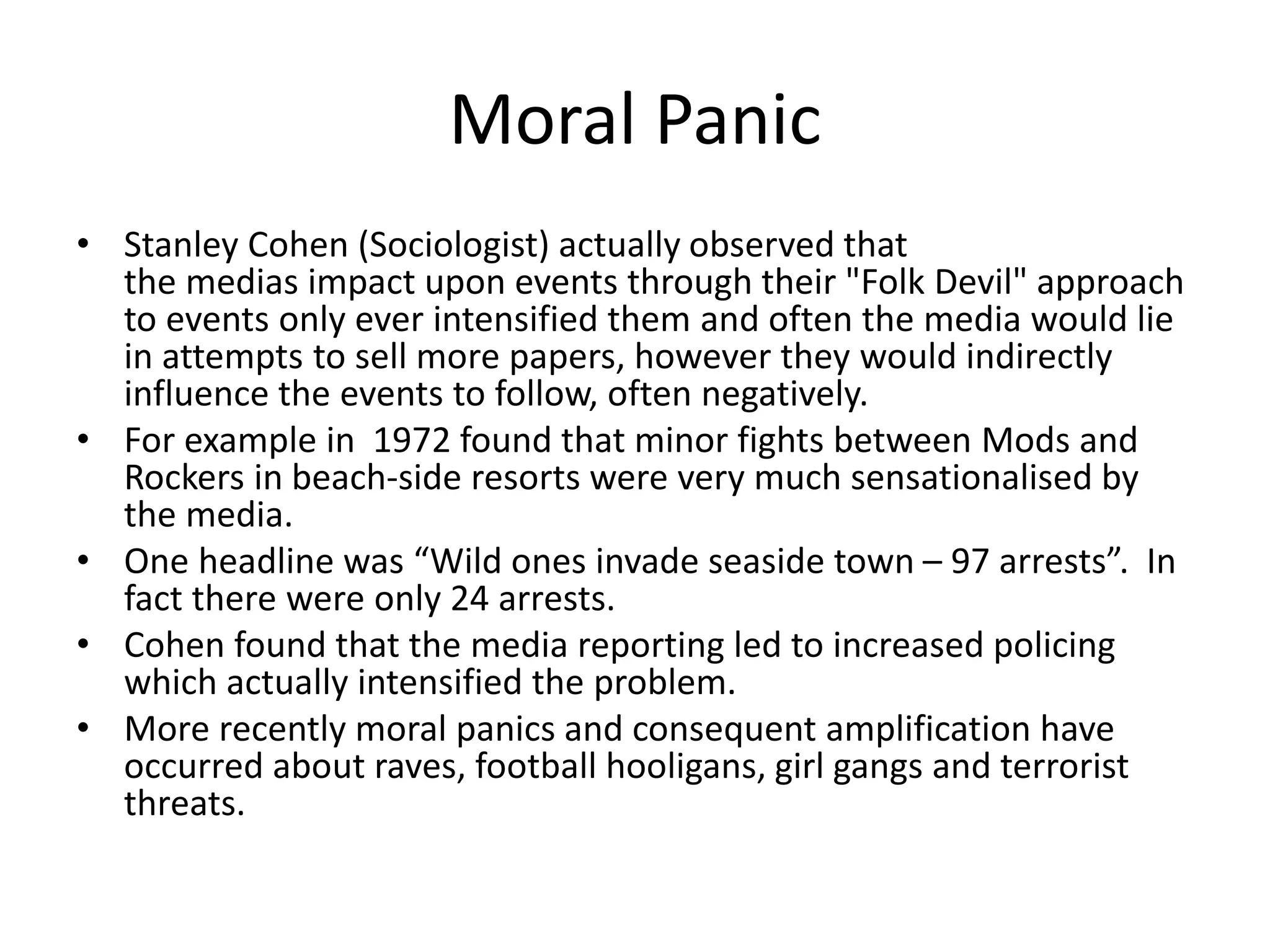 Moral Panic
• Stanley Cohen (Sociologist) actually observed that
the medias impact upon events through their "Folk Devil" approach
to events only ever intensified them and often the media would lie
in attempts to sell more papers, however they would indirectly
influence the events to follow, often negatively.
• For example in 1972 found that minor fights between Mods and
Rockers in beach-side resorts were very much sensationalised by
the media.
• One headline was “Wild ones invade seaside town – 97 arrests”. In
fact there were only 24 arrests.
• Cohen found that the media reporting led to increased policing
which actually intensified the problem.
• More recently moral panics and consequent amplification have
occurred about raves, football hooligans, girl gangs and terrorist
threats.
 