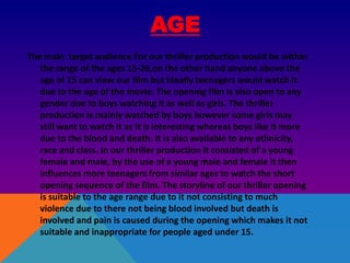 AGE
The main target audience For our thriller production would be within
the range of the ages 15-26,on the other hand anyone above the
age of 15 can view our film but ideally teenagers would watch it
due to the age of the movie. The opening film is also open to any
gender due to boys watching it as well as girls. The thriller
production is mainly watched by boys however some girls may
still want to watch it as it is interesting whereas boys like it more
due to the blood and death. It is also available to any ethnicity,
race and class. In our thriller production it consisted of a young
female and male, by the use of a young male and female it then
influences more teenagers from similar ages to watch the short
opening sequence of the film. The storyline of our thriller opening
is suitable to the age range due to it not consisting to much
violence due to there not being blood involved but death is
involved and pain is caused during the opening which makes it not
suitable and inappropriate for people aged under 15.
 