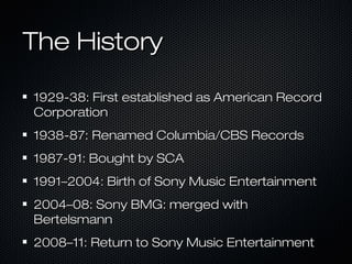 The HistoryThe History
1929-38: First established as American Record1929-38: First established as American Record
CorporationCorporation
1938-87: Renamed Columbia/CBS Records1938-87: Renamed Columbia/CBS Records
1987-91: Bought by SCA1987-91: Bought by SCA
1991–2004: Birth of Sony Music Entertainment1991–2004: Birth of Sony Music Entertainment
2004–08: Sony BMG: merged with2004–08: Sony BMG: merged with
BertelsmannBertelsmann
2008–11: Return to Sony Music Entertainment2008–11: Return to Sony Music Entertainment
 