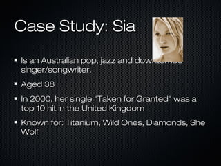 Case Study: SiaCase Study: Sia
Is an Australian pop, jazz and downtempoIs an Australian pop, jazz and downtempo
singer/songwriter.singer/songwriter.
Aged 38Aged 38
In 2000, her single "Taken for Granted" was aIn 2000, her single "Taken for Granted" was a
top 10 hit in the United Kingdomtop 10 hit in the United Kingdom
Known for: Titanium, Wild Ones, Diamonds, SheKnown for: Titanium, Wild Ones, Diamonds, She
WolfWolf
 