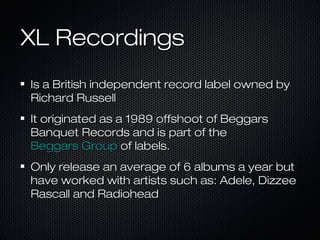 XL RecordingsXL Recordings
Is a British independent record label owned byIs a British independent record label owned by
Richard RussellRichard Russell
It originated as a 1989 offshoot of BeggarsIt originated as a 1989 offshoot of Beggars
Banquet Records and is part of theBanquet Records and is part of the
Beggars GroupBeggars Group of labels.of labels.
Only release an average of 6 albums a year butOnly release an average of 6 albums a year but
have worked with artists such as: Adele, Dizzeehave worked with artists such as: Adele, Dizzee
Rascall and RadioheadRascall and Radiohead
 