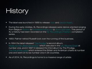 HistoryHistory
The label was launched in 1989 to releaseThe label was launched in 1989 to release raverave andand dance musicdance music..
During the early nineties, XL Recordings releases were dance oriented rangingDuring the early nineties, XL Recordings releases were dance oriented ranging
from Belgiumfrom Belgium technotechno toto breakbeat hardcorebreakbeat hardcore toto drum and bassdrum and bass. This period of. This period of
XL's history has been recorded on theXL's history has been recorded on the XL Recordings ChaptersXL Recordings Chapters compilationcompilation
series.series.
1993: Palmer retired Russell took over the running of the business.1993: Palmer retired Russell took over the running of the business.
In 1994 the label releasedIn 1994 the label released The ProdigyThe Prodigy's second album,'s second album,
Music for the Jilted GenerationMusic for the Jilted Generation which debuted in thewhich debuted in the UK Albums ChartUK Albums Chart atat
number one, and in 1997 it released the third album by The Prodigy,number one, and in 1997 it released the third album by The Prodigy,
The Fat of the LandThe Fat of the Land which entered the British and American charts at numberwhich entered the British and American charts at number
one and went on to be number one in 26 countries.one and went on to be number one in 26 countries.
As of 2014, XL Recordings is home to a massive range of artistsAs of 2014, XL Recordings is home to a massive range of artists
 