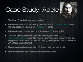 Case Study: AdeleCase Study: Adele
She is an English singer-songwriter.She is an English singer-songwriter.
Adele was offered a recording contract fromAdele was offered a recording contract from XL RecordingsXL Recordings after aafter a
friend posted her demo onfriend posted her demo on MyspaceMyspace in 2006in 2006
Adele released her second studio album,Adele released her second studio album, 2121, in early 2011., in early 2011.
With her two albums and the first two singles from 21, "With her two albums and the first two singles from 21, "
Rolling in the DeepRolling in the Deep" and "Someone Like You", she became the first" and "Someone Like You", she became the first
living artist to achieve the feat of having two top-five hits in both theliving artist to achieve the feat of having two top-five hits in both the
UK Official Singles ChartUK Official Singles Chart
The album has been certified 16 times platinum in the UKThe album has been certified 16 times platinum in the UK
The album has sold 30 million copies worldwide.The album has sold 30 million copies worldwide.
 