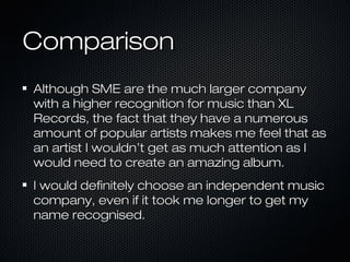 ComparisonComparison
Although SME are the much larger companyAlthough SME are the much larger company
with a higher recognition for music than XLwith a higher recognition for music than XL
Records, the fact that they have a numerousRecords, the fact that they have a numerous
amount of popular artists makes me feel that asamount of popular artists makes me feel that as
an artist I wouldn’t get as much attention as Ian artist I wouldn’t get as much attention as I
would need to create an amazing album.would need to create an amazing album.
I would definitely choose an independent musicI would definitely choose an independent music
company, even if it took me longer to get mycompany, even if it took me longer to get my
name recognised.name recognised.
 
