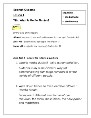 Keanah Osborne 
Lesson 1 
Title: What is Media Studies? 
Key Words 
 Media Studies 
 Media areas 
L/O’s: 
By the end of the lesson: 
All Must – research, understand key media concepts (main tasks) 
Most will – analyse key concepts (extension 1) 
Some will- evaluate key concepts (extension 2) 
Main Task 1 - Answer the following questions 
1.What is media studies? Write a short definition. 
A Media study is the different ways of 
communicating with large numbers of a vast 
variety of different people. 
2.Write down between three and five different 
‘media areas’. 
Examples of different ‘media areas’ are: 
television, the radio, the Internet, the newspaper 
and magazines. 
 