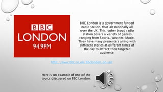 BBC London is a government funded 
radio station, that air nationally all 
over the UK. This rather broad radio 
station covers a variety of genres 
ranging from Sports, Weather, Music. 
They have many presenters airing with 
different stories at different times of 
the day to attract their targeted 
http://www.bbc.co.uk/bbclondon/on-air 
Here is an example of one of the 
topics discussed on BBC London: 
audience. 
 