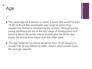 + 
Age 
 The usual age for a person to watch a horror film would be from 
15-25 as this is the reasonable age range to where they 
wouldn’t be scared or shocked by the content. Throughout the 
young adulthood we are in the key stage of development and 
learning about the world. Horror movies give the thrills that 
excite the young ones easier than the older ones. 
 The age range for my movie would be from 15-25 because it 
wouldn’t be of any interest to older viewers and it would scare 
the younger viewers. 
 
