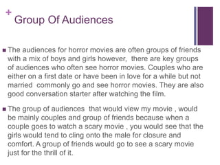 + 
Group Of Audiences 
 The audiences for horror movies are often groups of friends 
with a mix of boys and girls however, there are key groups 
of audiences who often see horror movies. Couples who are 
either on a first date or have been in love for a while but not 
married commonly go and see horror movies. They are also 
good conversation starter after watching the film. 
 The group of audiences that would view my movie , would 
be mainly couples and group of friends because when a 
couple goes to watch a scary movie , you would see that the 
girls would tend to cling onto the male for closure and 
comfort. A group of friends would go to see a scary movie 
just for the thrill of it. 
 