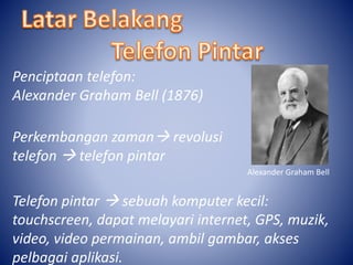 Penciptaan telefon: 
Alexander Graham Bell (1876) 
Perkembangan zaman revolusi 
telefon  telefon pintar 
Alexander Graham Bell 
Telefon pintar  sebuah komputer kecil: 
touchscreen, dapat melayari internet, GPS, muzik, 
video, video permainan, ambil gambar, akses 
pelbagai aplikasi. 
 