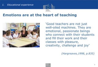 Emotions are at the heart of teaching
‘Good teachers are not just
well-oiled machines. They are
emotional, passionate beings
who connect with their students
and ﬁll their work and their
classes with pleasure,
creativity, challenge and joy’
(Hargreaves,1998, p.835)
4
1. Educational experience
 