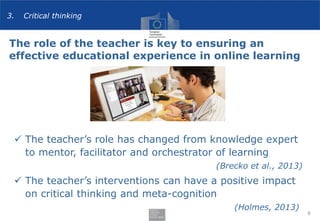 The role of the teacher is key to ensuring an
effective educational experience in online learning
8
 The teacher’s role has changed from knowledge expert
to mentor, facilitator and orchestrator of learning
(Brecko et al., 2013)
 The teacher’s interventions can have a positive impact
on critical thinking and meta-cognition
(Holmes, 2013)
3. Critical thinking
 