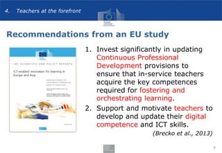 Recommendations from an EU study
1. Invest significantly in updating
Continuous Professional
Development provisions to
ensure that in-service teachers
acquire the key competences
required for fostering and
orchestrating learning.
2. Support and motivate teachers to
develop and update their digital
competence and ICT skills.
(Brecko et al., 2013)
9
4. Teachers at the forefront
 