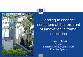 Leading to change:
educators at the forefront
of innovation in formal
education
Brian Holmes
Director
Education, Audiovisual & Culture
Executive Agency
 