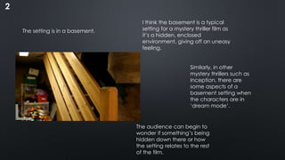 2
The setting is in a basement.
I think the basement is a typical
setting for a mystery thriller film as
it’s a hidden, enclosed
environment, giving off an uneasy
feeling.
Similarly, in other
mystery thrillers such as
Inception, there are
some aspects of a
basement setting when
the characters are in
‘dream mode’.
The audience can begin to
wonder if something’s being
hidden down there or how
the setting relates to the rest
of the film.
 