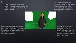 8
One ‘character’ seen in the
opening of our sequence is a girl
who looks as though she’s at a
photo-shoot.
She is shown smiling whilst getting
her photo taken, the camera work
then flashes to a shot of the same
character getting
strangled/attacked.
This instantly makes the
audience question
what’s going on. Has this
happened before? Is it
going to happen? Is it all
part of a dream?
The way the character is
portrayed, gives off the feeling
that she’s a normal citizen,
shown through her casual
clothing and “relaxed” look.
 