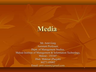 MediaMedia
Mr. Amit GargMr. Amit Garg
Assistant Professor,Assistant Professor,
Deptt. of Management Studies,Deptt. of Management Studies,
Malout Institute of Management & Information Technology,Malout Institute of Management & Information Technology,
Malout - 152107Malout - 152107
Distt. Muktsar (Punjab)Distt. Muktsar (Punjab)
84271-0500284271-05002
Email:Email: amit.mimit@gmail.comamit.mimit@gmail.com
 