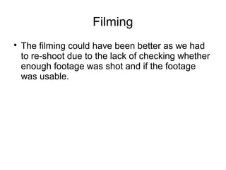 Filming
The filming could have been better as we had
to re-shoot due to the lack of checking whether
enough footage was shot and if the footage
was usable.