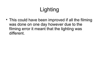 Lighting
This could have been improved if all the filming
was done on one day however due to the
filming error it meant that the lighting was
different.