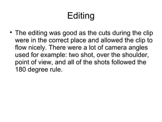 Editing
The editing was good as the cuts during the clip
were in the correct place and allowed the clip to
flow nicely. There were a lot of camera angles
used for example: two shot, over the shoulder,
point of view, and all of the shots followed the
180 degree rule.