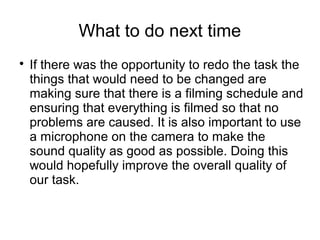 What to do next time
If there was the opportunity to redo the task the
things that would need to be changed are
making sure that there is a filming schedule and
ensuring that everything is filmed so that no
problems are caused. It is also important to use
a microphone on the camera to make the
sound quality as good as possible. Doing this
would hopefully improve the overall quality of
our task.
