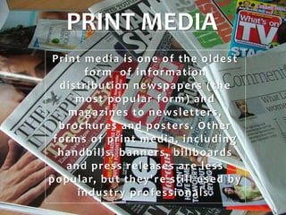 PRINT MEDIA
Print media is one of the oldest
form of information
distribution newspapers (the
most popular form) and
magazines to newsletters,
brochures and posters. Other
forms of print media, including
handbills, banners, billboards
and press releases are less
popular, but they're still used by
industry professionals.
 