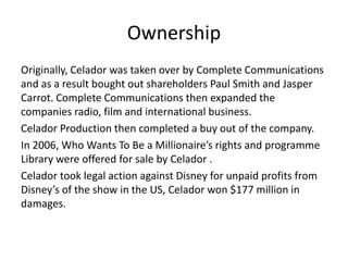 Ownership
Originally, Celador was taken over by Complete Communications
and as a result bought out shareholders Paul Smith and Jasper
Carrot. Complete Communications then expanded the
companies radio, film and international business.
Celador Production then completed a buy out of the company.
In 2006, Who Wants To Be a Millionaire’s rights and programme
Library were offered for sale by Celador .
Celador took legal action against Disney for unpaid profits from
Disney’s of the show in the US, Celador won $177 million in
damages.
 