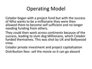 Operating Model
Celador began with a project fund but with the success
of Who wants to be a millionaire they were then
allowed them to become self sufficient and no longer
needing funding from others.
They could then work across continents because of the
success, leading to slum dog Millionaire, which Celador
funded themselves. This was shot by UK and Bollywood
crew.
Celador private investment and project capitalization
Distribution fees- sell the movie so it can go aboard
 