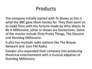 Products
The company initially started with Tv Shows as this is
what the BBC gave them money for. They then went on
to make films with the fortune made by Who Wants To
Be A Millionaire, other tv shows are Dectectives. Some
of the movies include Dirty Pretty Things, The Descent
and Slumdog Millionaire.
It also has multiple radio stations like The Breeze
Network and Sam FM Radio.
Celador also expanded their company into producing
theatrical entertainment with a musical adpation of
Slumdog Millionaire.
 