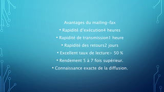 Avantages du mailing-fax
• Rapidité d’exécution4 heures
• Rapidité de transmission1 heure
• Rapidité des retours2 jours
• Excellent taux de lecture> 50 %
• Rendement 5 à 7 fois supérieur.
• Connaissance exacte de la diffusion.
 