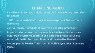 LE MAILING VIDÉO
La vidéo a fait son apparition comme outil de marketing direct dans
les années
1980. Une cassette vidéo, dont le visionnage peut être de courte
durée, est
conçue, réalisée, produite et envoyée à une cible prédéfinie.
la plupart des constructeurs automobiles utilisent désormais cet
outil, mais seulement auprès d’une cible très précise (pour des
raisons de coût) : Ford pour la sortie de la Mondéo, General
Motors pour le Pontiac Trans Sport et Volkswagen pour la dernière
Passat.
•
 