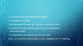 5- compte tenu des éléments suivants :
• Le budget est limité
• La bijouterie dispose de l’adresse mail des clients
• L’objectif est de communiquer sur une opération
promotionnelle
• La bijouterie ne dispose pas de site web
Donc, la nouvelle technologie la plus adaptée est l’e-mailing.
 
