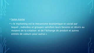 • Selon Kotler
• « le marketing est le mécanisme économique et social par
lequel , individus et groupes satisfont leurs besoins et désirs au
moyens de la création et de l’échange de produit et autres
entités de valeurs pour autrui »
 