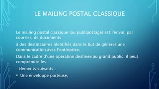 LE MAILING POSTAL CLASSIQUE
Le mailing postal classique (ou publipostage) est l’envoi, par
courrier, de documents
à des destinataires identifiés dans le but de générer une
communication avec l’entreprise.
Dans le cadre d’une opération destinée au grand public, il peut
comprendre les
éléments suivants :
• Une enveloppe porteuse,
 
