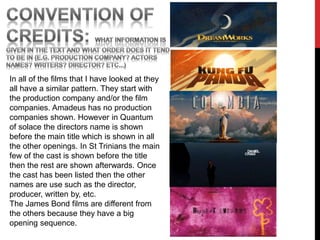 In all of the films that I have looked at they
all have a similar pattern. They start with
the production company and/or the film
companies. Amadeus has no production
companies shown. However in Quantum
of solace the directors name is shown
before the main title which is shown in all
the other openings. In St Trinians the main
few of the cast is shown before the title
then the rest are shown afterwards. Once
the cast has been listed then the other
names are use such as the director,
producer, written by, etc.
The James Bond films are different from
the others because they have a big
opening sequence.
 