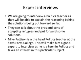 Expert interviews
• We are going to interview a Politics teacher as
they will be able to explain the reasoning behind
the solutions being put forward so far.
• They can talk about the pros and cons of
accepting refugees and put forward some
solutions.
• Mike Pattison is a the head Politics teacher at the
Sixth Form College. This will make him a good
expert to interview as he is a keen in Politics and
takes an interest in this particular subject.
 