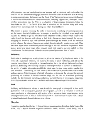 which together carry various information and services, such as electronic mail, online chat, file
transfer, and the interlinked Web pages and other documents of the World Wide Web. Contrary
to some common usage, the Internet and the World Wide Web are not synonymous: the Internet
is a collection of interconnected computer networks, linked by copper wires, fiber-optic cables,
wireless connections etc.; the Web is a collection of interconnected documents, linked by
hyperlinks and URLs. The World Wide Web is accessible via the Internet, along with many
other services including e-mail, file sharing and others described below.
The internet is quickly becoming the center of mass media. Everything is becoming accessible
via the internet. Instead of picking up a newspaper, or watching the 10 o'clock news, people will
log onto the internet to get the news they want, when they want it. Many workers listen to the
radio through the internet while sitting at their desk. Games are played through the internet.
Blogging has become a huge form of media, popular through the internet. Even the education
system relies on the internet. Teachers can contact the entire class by sending one e-mail. They
have web pages where students can get another copy of the class outline or assignments. Some
classes even have class blogs where students must post weekly, and are graded on their
contributions. The internet thus far has become an extremely dominant form of media.
Publishing
Publication is also important as a legal concept; (1) as the process of giving formal notice to the
world of a significant intention, for example, to marry or enter bankruptcy, and; (2) as the
essential precondition of being able to claim defamation; that is, the alleged libel must have been
published. Publishing is the industry concerned with the production of literature or information –
the activity of making information available for public view. In some cases, authors may be their
own publishers. Traditionally, the term refers to the distribution of printed works such as books
and newspapers. With the advent of digital information systems and the Internet, the scope of
publishing has expanded to include websites, blogs, and the like. As a business, publishing
includes the development, marketing, production, and distribution of newspapers, magazines,
books, literary works, musical works, software and other works dealing with information.
Book
In library and information science, a book is called a monograph to distinguish it from serial
publications such as magazines, journals or newspapers. A book is a collection of sheets of
paper, parchment or other material with a piece of text written on them, bound together along
one edge within covers. A book is also a literary work or a main division of such a work. A book
produced in electronic format is known as an e-book.
Magazine
 