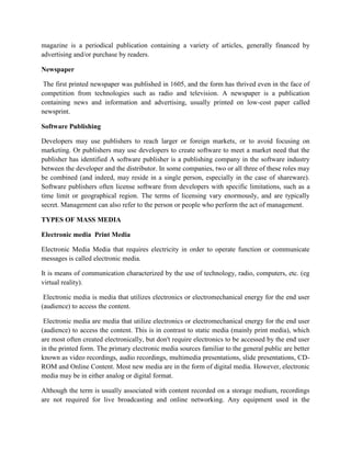 magazine is a periodical publication containing a variety of articles, generally financed by
advertising and/or purchase by readers.
Newspaper
The first printed newspaper was published in 1605, and the form has thrived even in the face of
competition from technologies such as radio and television. A newspaper is a publication
containing news and information and advertising, usually printed on low-cost paper called
newsprint.
Software Publishing
Developers may use publishers to reach larger or foreign markets, or to avoid focusing on
marketing. Or publishers may use developers to create software to meet a market need that the
publisher has identified A software publisher is a publishing company in the software industry
between the developer and the distributor. In some companies, two or all three of these roles may
be combined (and indeed, may reside in a single person, especially in the case of shareware).
Software publishers often license software from developers with specific limitations, such as a
time limit or geographical region. The terms of licensing vary enormously, and are typically
secret. Management can also refer to the person or people who perform the act of management.
TYPES OF MASS MEDIA
Electronic media Print Media
Electronic Media Media that requires electricity in order to operate function or communicate
messages is called electronic media.
It is means of communication characterized by the use of technology, radio, computers, etc. (eg
virtual reality).
Electronic media is media that utilizes electronics or electromechanical energy for the end user
(audience) to access the content.
Electronic media are media that utilize electronics or electromechanical energy for the end user
(audience) to access the content. This is in contrast to static media (mainly print media), which
are most often created electronically, but don't require electronics to be accessed by the end user
in the printed form. The primary electronic media sources familiar to the general public are better
known as video recordings, audio recordings, multimedia presentations, slide presentations, CD-
ROM and Online Content. Most new media are in the form of digital media. However, electronic
media may be in either analog or digital format.
Although the term is usually associated with content recorded on a storage medium, recordings
are not required for live broadcasting and online networking. Any equipment used in the
 